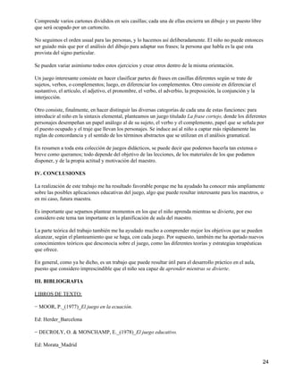 Comprende varios cartones divididos en seis casillas; cada una de ellas encierra un dibujo y un puesto libre
que será ocupado por un cartoncito.
No seguimos el orden usual para las personas, y lo hacemos así deliberadamente. El niño no puede entonces
ser guiado más que por el análisis del dibujo para adaptar sus frases; la persona que habla es la que esta
provista del signo particular.
Se pueden variar asimismo todos estos ejercicios y crear otros dentro de la misma orientación.
Un juego interesante consiste en hacer clasificar partes de frases en casillas diferentes según se trate de
sujetos, verbos, o complementos; luego, en diferenciar los complementos. Otro consiste en diferenciar el
sustantivo, el artículo, el adjetivo, el pronombre, el verbo, el adverbio, la preposición, la conjunción y la
interjección.
Otro consiste, finalmente, en hacer distinguir las diversas categorías de cada una de estas funciones: para
introducir al niño en la sintaxis elemental, planteamos un juego titulado La frase cortejo, donde los diferentes
personajes desempeñan un papel análogo al de su sujeto, el verbo y el complemento, papel que se señala por
el puesto ocupado y el traje que llevan los personajes. Se induce así al niño a captar más rápidamente las
reglas de concordancia y el sentido de los términos abstractos que se utilizan en el análisis gramatical.
En resumen a toda esta colección de juegos didácticos, se puede decir que podemos hacerla tan extensa o
breve como queramos; todo depende del objetivo de las lecciones, de los materiales de los que podamos
disponer, y de la propia actitud y motivación del maestro.
IV. CONCLUSIONES
La realización de este trabajo me ha resultado favorable porque me ha ayudado ha conocer más ampliamente
sobre las posibles aplicaciones educativas del juego, algo que puede resultar interesante para los maestros, o
en mi caso, futura maestra.
Es importante que sepamos plantear momentos en los que el niño aprenda mientras se divierte, por eso
considero este tema tan importante en la planificación de aula del maestro.
La parte teórica del trabajo también me ha ayudado mucho a comprender mejor los objetivos que se pueden
alcanzar, según el planteamiento que se haga, con cada juego. Por supuesto, también me ha aportado nuevos
conocimientos teóricos que desconocía sobre el juego, como las diferentes teorías y estrategias terapéuticas
que ofrece.
En general, como ya he dicho, es un trabajo que puede resultar útil para el desarrollo práctico en el aula,
puesto que considero imprescindible que el niño sea capaz de aprender mientras se divierte.
III. BIBLIOGRAFIA
LIBROS DE TEXTO:
− MOOR, P._(1977)_El juego en la ecuación.
Ed: Herder_Barcelona
− DECROLY, O. & MONCHAMP, E._(1978)_El juego educativo.
Ed: Morata_Madrid
24
 