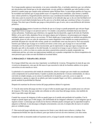 En el juego pueden aparecer nuevamente, si no unos contenidos fijos, sí actitudes anteriores que van cubiertas
por una postura más formal que se ha ido adquiriendo. en este sentido es indudable que todo hombre es más
primitivo cuando juega que cuando actúa seriamente opina William Stern. La psicología analítica de Jung nos
ha recordado nuevamente que el juego podría sacar a la superficie unos contenidos, unas formas y también
unos valores primitivos, biogenéticamente anteriores cuya consideración tendría mucha importancia para la
vida sana y para la creación de una cultura. Nuevamente se ha indicado algo que se da con más facilidad en el
juego que en la actividad orientada hacia un fin, pero no se ha dicho nada que constituya la base o la esencia
el juego. Pero decir que el hombre que juega es más primitivo que el serio, esto es una definición del término
primitivo.
Las teorías del futuro ponen el acento en el hecho de que en el juego se puede prepararlo que está por llegar.
Según Kart Groos el juego es un ejercicio previo. Un estudio y una práctica orientados hacia una meta no
serían suficientes. Tendríamos que referirnos a la segunda fase de desarrollo, según la división de Charlotte
Bühler, en la cual el niño, dejándose llevar sin reparo alguno por la fantasía y sin preocuparse por ninguna
realidad, empieza a poner metas a sus acciones. W Stern añade que el juego puede ser también una predicción
anticipada, posee no sólo un valor de expresión en cuanto diagnóstico sino también en cuanto pronóstico y,
partiendo del punto de vista del niño mismo, puede ser considerado como una fase previa. Pero nuevamente
tenemos que indicar que el juego no se realiza con miras a estas cosas, que el juego no es una actividad
orientada a un fin, ni siquiera de forma inconsciente; que la repercusión es algo que sigue al juego sin ser
buscado; que sólo se da cuando no ha sido buscada. Lo esencial en el juego es que se basta a sí mismo, que
descansa en sí, y sólo si se tiene en cuenta esta única característica esencial se puede comprender sus
condiciones previas, así como sus repercusiones también así se pueden comprender los efectos terapéuticos de
unos procesos que se dan con más facilidad en la actitud lúdica.
2. PEDAGOGÍA Y TERAPIA DEL JUEGO
En el juego infantil hay una cosa muy importante: su multitud de vivencias. Perseguimos la meta de que esta
vivencia no desaparezca, sino que de ella nazca lo que necesita la vida de los hombres adultos ni no quiere
convertirse en una marcha en vacío.
La plenitud es la característica del estado de estimulación, afectiva siempre que este estado sea considerado
como componente de la actitud interna. Cuando se pierde esta plenitud de vivencias sentimentales, la vida se
convierte en simple energía, ya no conoce la satisfacción ni la pasión y, por esto, ya no es capaz de
entusiasmarse y apenas es capaz de un anhelo; por tanto no puede llegar a ser feliz y, juntamente con el valor,
pierde también la posibilidad de libertad.
Después de examinar las diversas teorías del juego podemos deducir lo siguiente:
1º. Una de estas teorías del juego nos hizo ver que el niño no puede jugar más que cuando posee un sobrante
de imágenes. Por tanto, hay que cuidar este sobrante no sólo como base del juego mismo, sino también de
todo lo que debe surgir del juego.
Cuando hay escasez de imágenes el niño no puede jugar en el sentido más profundo de la palabra. Con la
terapia se puede lograr que el niño juegue, sólo disfrutando de las imágenes sobrantes y no de imágenes que ni
siquiera existen. La descarga que resulta de las fuerzas sobrantes puede conseguir que la capacidad receptiva
adquiera su libertad, si esta descarga es dirigida correctamente; con esto, la terapia abre de nuevo el camino
para un verdadero juego.
2º. Otra teoría del juego indicaba una compensación frente a una vida de mero esfuerzo y trabajo. Esta
compensación brinda otro tipo de esfuerzo, pero que lucha al servicio de otros intereses y de otras metas.
Cuando un niño se encuentra atado en la postura activa, el juego le puede resultar una compensación
3
 