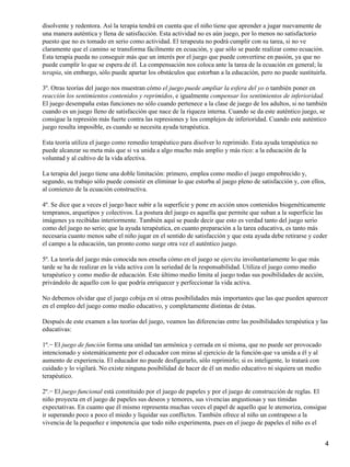 disolvente y redentora. Así la terapia tendrá en cuenta que el niño tiene que aprender a jugar nuevamente de
una manera auténtica y llena de satisfacción. Esta actividad no es aún juego, por lo menos no satisfactorio
puesto que no es tomado en serio como actividad. El terapeuta no podrá cumplir con su tarea, si no ve
claramente que el camino se transforma fácilmente en ecuación, y que sólo se puede realizar como ecuación.
Esta terapia pueda no conseguir más que un interés por el juego que puede convertirse en pasión, ya que no
puede cumplir lo que se espera de él. La compensación nos coloca ante la tarea de la ecuación en general; la
terapia, sin embargo, sólo puede apartar los obstáculos que estorban a la educación, pero no puede sustituirla.
3º. Otras teorías del juego nos muestran cómo el juego puede ampliar la esfera del yo o también poner en
reacción los sentimientos contenidos y reprimidos, e igualmente compensar los sentimientos de inferioridad.
El juego desempaña estas funciones no sólo cuando pertenece a la clase de juego de los adultos, si no también
cuando es un juego lleno de satisfacción que nace de la riqueza interna. Cuando se da este auténtico juego, se
consigue la represión más fuerte contra las represiones y los complejos de inferioridad. Cuando este auténtico
juego resulta imposible, es cuando se necesita ayuda terapéutica.
Esta teoría utiliza el juego como remedio terapéutico para disolver lo reprimido. Esta ayuda terapéutica no
puede alcanzar su meta más que si va unida a algo mucho más amplio y más rico: a la educación de la
voluntad y al cultivo de la vida afectiva.
La terapia del juego tiene una doble limitación: primero, emplea como medio el juego empobrecido y,
segundo, su trabajo sólo puede consistir en eliminar lo que estorba al juego pleno de satisfacción y, con ellos,
al comienzo de la ecuación constructiva.
4º. Se dice que a veces el juego hace subir a la superficie y pone en acción unos contenidos biogenéticamente
tempranos, arquetipos y colectivos. La postura del juego es aquella que permite que suban a la superficie las
imágenes ya recibidas interiormente. También aquí se puede decir que esto es verdad tanto del juego serio
como del juego no serio; que la ayuda terapéutica, en cuanto preparación a la tarea educativa, es tanto más
necesaria cuanto menos sabe el niño jugar en el sentido de satisfacción y que esta ayuda debe retirarse y ceder
el campo a la educación, tan pronto como surge otra vez el auténtico juego.
5º. La teoría del juego más conocida nos enseña cómo en el juego se ejercita involuntariamente lo que más
tarde se ha de realizar en la vida activa con la seriedad de la responsabilidad. Utiliza el juego como medio
terapéutico y como medio de educación. Este último medio limita al juego todas sus posibilidades de acción,
privándolo de aquello con lo que podría enriquecer y perfeccionar la vida activa.
No debemos olvidar que el juego cobija en sí otras posibilidades más importantes que las que pueden aparecer
en el empleo del juego como medio educativo, y completamente distintas de éstas.
Después de este examen a las teorías del juego, veamos las diferencias entre las posibilidades terapéutica y las
educativas:
1º.− El juego de función forma una unidad tan armónica y cerrada en sí misma, que no puede ser provocado
intencionado y sistemáticamente por el educador con miras al ejercicio de la función que va unida a él y al
aumento de experiencia. El educador no puede desfigurarlo, sólo reprimirlo; si es inteligente, lo tratará con
cuidado y lo vigilará. No existe ninguna posibilidad de hacer de él un medio educativo ni siquiera un medio
terapéutico.
2º.− El juego funcional está constituido por el juego de papeles y por el juego de construcción de reglas. El
niño proyecta en el juego de papeles sus deseos y temores, sus vivencias angustiosas y sus tímidas
expectativas. En cuanto que él mismo representa muchas veces el papel de aquello que le atemoriza, consigue
ir superando poco a poco el miedo y liquidar sus conflictos. También ofrece al niño un contrapeso a la
vivencia de la pequeñez e impotencia que todo niño experimenta, pues en el juego de papeles el niño es el
4
 
