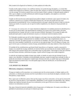 libre creador de las figuras de su fantasía y el señor poderoso de todas ellas.
Cuando el niño supera el temor y los conflictos internos con ayuda del juego de papeles, y se siente libre
creador de las figuras de su fantasía y señor de todas ellas, entonces se trata de una lucha por su salud psíquica
y no de un juego. Si la lucha se puede llevar con éxito hasta el final y, además, el educador puede ayudar al
niño a que se adapte a su medio ambiente por medio de juegos de papeles, estos papeles se convierten
entonces en medios educativos.
Cuando un niño necesita una ayuda especial para poderse adaptar socialmente o para superar el miedo y los
conflictos, entonces no es el juego el medio para alcanzar esto, sino que esta ayuda tiene que crear
primeramente la posibilidad de volver a la postura primitiva de juego y desde ella entrar en toda la evolución
interna que tiende a la ecuación, una vez que los medios terapéuticos y los educativos hayan prestado sus
servicios.
3º.− Los juegos de construcción y de reglas fomentan la adaptación a la realidad, practican la subordinación a
las leyes de la colectividad y dan oportunidad de acreditarse en el marco de la colectividad y de luchar
personalmente por el grupo, del cual se siente uno parte (Schenk−Danzinger). En un juego de reglas sólo
puede participar quien es capaz de dominarse un poco a sí mismo por razón de empresa común.
Si el educador considera que uno de los niños incapaces ya de jugar, tiene una actitud lúdica, entonces le hace
vivir las reglas del juego e indirectamente los mandatos morales como algo completamente nuevo. La
situación se invierte: las reglas de juego no se convierten en mandatos, sino que lo que el niño ha visto hasta
ahora sólo como mandato y prohibición, se convierte en una regla de juego. Ya no le obliga en el juego, sino
que le invita a que se someta por sí mismo al juego, presentándoselo como algo seductor y lleno de promesas.
El resultado de las consideraciones que hemos hecho hasta ahora es el siguiente: cuando es necesaria la
terapia, no se puede dar un juego satisfecho; los mismos hechos que necesitan de una terapia, impiden que el
niño tenga la única postura interior de la cual podría surgir un juego pleno. Toda terapia se tiene que contentar
con unas formas estrechas y deficientes de juego, si quiere utilizar el juego como medio terapéutico.
La meta de una terapia que emplea el juego como medio, no puede ser nunca otra que eliminar lo que se
opone a una vida plena e ilimitada en sus posibilidades, para que, cuando la terapia haya realizado su obra, se
pueda dar nuevamente una educación. Cuando mejor alcanzan esta meta, es cuando logra que el niño pueda
jugar nuevamente de manera feliz. Si el niño puede jugar ya lleno de satisfacción, no necesitará más de
ninguna terapia.
3. EL JUEGO Y EL TRABAJO
Diferencias, semejanzas y transiciones
El juego no implica un fin consciente o no se practica por este fin exclusivamente; el trabajo implica un fin
consciente y se efectúa para alcanzar este fin; la actividad en sí no es una fuente de alegría, a menudo es más
bien penosa y exige esfuerzo.
Pero, a poco que se reflexione, parece claro que hay juegos cuyo fin es consciente y en los que la consecución
de este fin es causa de placer a veces importante, añadiéndose a la de la propia actividad lúdica. Hay, además,
trabajos que implican una parte de gozo en su realización y en los que el fin no es el único estimulante,
incluso es un estimulante accesorio.
Hay, pues, formas de transición indudables entre el juego puro y el trabajo puro. En cuanto a este último, sus
partidarios lo preconizan con razón por el esfuerzo que exige.
5
 