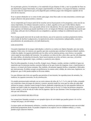 En un principio, gracias a la imitación y a los materiales de que dispone el niño, y una vez pasadas las fases en
que dominan los juegos funcionales, los juegos experimentales con objetos y los juegos de fantasía, comienza
a asociar todas las experiencias que ya ha adquirido para combinar juegos más inteligentes copiados de los
actos de los mayores.
Si no se ponen obstáculos se ve como el niño, para jugar, tiene fines cada vez más conscientes y remotos que
exigen esfuerzos más perseverantes e intensos.
Así se comprende que la mayor parte de las escuelas activas hayan puesto en los programas, como una de sus
ramas importantes, los trabajos manuales creativos, es decir, aquellos en los que el niño fabrica objetos
interesantes en miniatura y otros que puede utilizar en la vida práctica. De este modo satisface el gusto por el
juego, gracias a la fantasía que puede manifestar en él y al margen de libertad y de posibilidad de creación que
se les deja; sufre por otra la influencia de sus compañeros y aprende a trabajar en colaboración para un fin
común.
Pero el juego puede intervenir de un modo más directo, aun en los ejercicios escolares propiamente dichos,
como medio de facilitar la adquisición y la repetición de ciertos conocimientos indispensables, merced a
procedimientos de autoeducación y de individualización.
LOS JUGUETES
Una parte importante de los juegos individuales y colectivos se realiza con objetos llamados, por esta razón,
juguetes. Entre estos, los mejores son aquellos que más se prestan para satisfacer la fantasía infantil; también,
a todas las edades, los juguetes preferidos por los niños son las materias primas, cuya forma y uso pueden
variar según las necesidades del momento. Así, podemos ver niños de diez a doce años, que tan sólo disponían
de viejas tablas y de planchas de desecho, hacer sucesivamente un avión, un barco, una casa, y divertirse
durante semanas organizando viajes, combates, a cuenta de estos objetos.
Para los niños pequeños, la arena, la arcilla, el papel, tacos, bloques, cuerdas, carretas y también el agua son
materiales que les procuran muchas ocasiones lúdicas en las que el gozo de imaginar, crear y experimentar es
intenso y se renueva de forma constante. Hay también, obviamente, juguetes hechos, comprados o fabricados
por otras personas. Se deben escoger con preferencias los menos caros, sólidos, de varios usos, higiénicos, no
peligrosos, que el niño pueda emplear en diversas edades.
Los que obtienen más éxito son aquellos que permiten el movimiento, las reproducciones de animales, las
muñecas, los juguetes musicales, los de construcción.
Un estudio pormenorizado realizado con un cierto número de niños de 2 a 3, 3 a 4 y más de 4 años, actuando
con veinticinco clases de juegos de interior y exterior, permitió medir las veces que los niños de cada edad
utilizan los juegos y durante cuanto tiempo lo hacen, pudiendo comprobar que los más pequeños dedican un
tiempo casi igual a todas las categorías de juegos, mientras que en los de 3 a 4 años las primeras categorías
llevan ventaja, y en los de más de 4 años son los juguetes−tipo los que dominan. Estas investigaciones no son
más que una indicación.
LAS OCUPACIONES RECREATIVAS
Las ocupaciones llamadas recreativas son ejemplos típicos de actividades que pueden poseer a la vez las
ventajas del juego y las del trabajo.
La mayor parte son directamente utilitarias, y muchas constituyen ejercicios preparatorios para una actividad
profesional propiamente dicha. Se pueden comparar en ese aspecto con un verdadero trabajo y, a veces,
pueden exigir esfuerzos intensos.
6
 