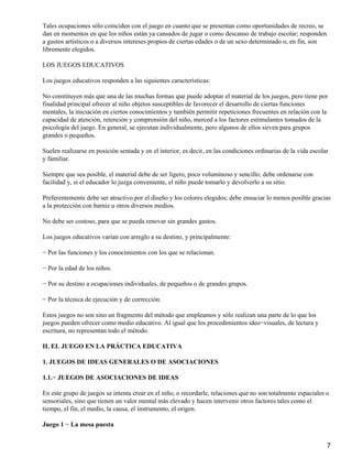 Tales ocupaciones sólo coinciden con el juego en cuanto que se presentan como oportunidades de recreo, se
dan en momentos en que los niños están ya cansados de jugar o como descanso de trabajo escolar; responden
a gustos artísticos o a diversos intereses propios de ciertas edades o de un sexo determinado o, en fin, son
libremente elegidos.
LOS JUEGOS EDUCATIVOS
Los juegos educativos responden a las siguientes características:
No constituyen más que una de las muchas formas que puede adoptar el material de los juegos, pero tiene por
finalidad principal ofrecer al niño objetos susceptibles de favorecer el desarrollo de ciertas funciones
mentales, la iniciación en ciertos conocimientos y también permitir repeticiones frecuentes en relación con la
capacidad de atención, retención y comprensión del niño, merced a los factores estimulantes tomados de la
psicología del juego. En general, se ejecutan individualmente, pero algunos de ellos sirven para grupos
grandes o pequeños.
Suelen realizarse en posición sentada y en el interior, es decir, en las condiciones ordinarias de la vida escolar
y familiar.
Siempre que sea posible, el material debe de ser ligero, poco voluminoso y sencillo; debe ordenarse con
facilidad y, si el educador lo juzga conveniente, el niño puede tomarlo y devolverlo a su sitio.
Preferentemente debe ser atractivo por el diseño y los colores elegidos; debe ensuciar lo menos posible gracias
a la protección con barniz u otros diversos medios.
No debe ser costoso, para que se pueda renovar sin grandes gastos.
Los juegos educativos varían con arreglo a su destino, y principalmente:
− Por las funciones y los conocimientos con los que se relacionan.
− Por la edad de los niños.
− Por su destino a ocupaciones individuales, de pequeños o de grandes grupos.
− Por la técnica de ejecución y de corrección.
Estos juegos no son sino un fragmento del método que empleamos y sólo realizan una parte de lo que los
juegos pueden ofrecer como medio educativo. Al igual que los procedimientos ideo−visuales, de lectura y
escritura, no representan todo el método.
II. EL JUEGO EN LA PRÁCTICA EDUCATIVA
1. JUEGOS DE IDEAS GENERALES O DE ASOCIACIONES
1.1.− JUEGOS DE ASOCIACIONES DE IDEAS
En este grupo de juegos se intenta crear en el niño, o recordarle, relaciones que no son totalmente espaciales o
sensoriales, sino que tienen un valor mental más elevado y hacen intervenir otros factores tales como el
tiempo, el fin, el medio, la causa, el instrumento, el origen.
Juego 1 − La mesa puesta
7
 