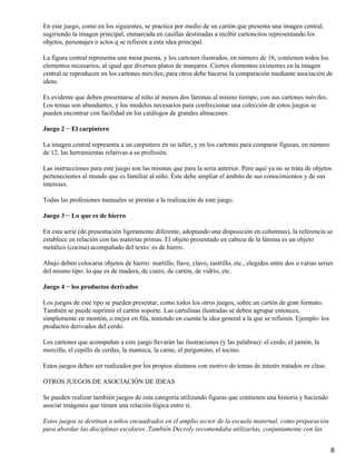 En este juego, como en los siguientes, se practica por medio de un cartón que presenta una imagen central,
sugiriendo la imagen principal, enmarcada en casillas destinadas a recibir cartoncitos representando los
objetos, personajes o actos q se refieren a esta idea principal.
La figura central representa una mesa puesta, y los cartones ilustrados, en número de 16, contienen todos los
elementos necesarios, al igual que diversos platos de manjares. Ciertos elementos existentes en la imagen
central se reproducen en los cartones móviles; para otros debe hacerse la comparación mediante asociación de
ideas.
Es evidente que deben presentarse al niño al menos dos láminas al mismo tiempo, con sus cartones móviles.
Los temas son abundantes, y los modelos necesarios para confeccionar una colección de estos juegos se
pueden encontrar con facilidad en los catálogos de grandes almacenes.
Juego 2 − El carpintero
La imagen central representa a un carpintero en su taller, y en los cartones para comparar figuran, en número
de 12, las herramientas relativas a su profesión.
Las instrucciones para este juego son las mismas que para la seria anterior. Pero aquí ya no se trata de objetos
pertenecientes al mundo que es familiar al niño. Éste debe ampliar el ámbito de sus conocimientos y de sus
intereses.
Todas las profesiones manuales se prestan a la realización de este juego.
Juego 3 − Lo que es de hierro
En esta serie (de presentación ligeramente diferente, adoptando una disposición en columnas), la referencia se
establece en relación con las materias primas. El objeto presentado en cabeza de la lámina es un objeto
metálico (cocina) acompañado del texto: es de hierro.
Abajo deben colocarse objetos de hierro: martillo, llave, clavo, rastrillo, etc., elegidos entre dos o varias series
del mismo tipo: lo que es de madera, de cuero, de cartón, de vidrio, etc.
Juego 4 − los productos derivados
Los juegos de este tipo se pueden presentar, como todos los otros juegos, sobre un cartón de gran formato.
También se puede suprimir el cartón soporte. Las cartulinas ilustradas se deben agrupar entonces,
simplemente en montón, o mejor en fila, teniendo en cuenta la idea general a la que se refieren. Ejemplo: los
productos derivados del cerdo.
Los cartones que acompañan a este juego llevarán las ilustraciones (y las palabras): el cerdo, el jamón, la
morcilla, el cepillo de cerdas, la manteca, la carne, el pergamino, el tocino.
Estos juegos deben ser realizados por los propios alumnos con motivo de temas de interés tratados en clase.
OTROS JUEGOS DE ASOCIACIÓN DE IDEAS
Se pueden realizar también juegos de esta categoría utilizando figuras que contienen una historia y haciendo
asociar imágenes que tienen una relación lógica entre sí.
Estos juegos se destinan a niños encuadrados en el amplio sector de la escuela maternal, como preparación
para abordar las disciplinas escolares .También Decroly recomendaba utilizarlas, conjuntamente con las
8
 