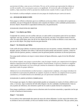 asociaciones de ideas, como acceso a la lectura. Por eso, en los cartones que representan los objetos se
escribe su nombre. Así se asocia poco a poco a su significado. Al reverso de cada cartón figura sólo el
nombre, y bajo esta forma verbal se ejecutan las clasificaciones cuando el niño es capaz de hacerlo.
En el método se utilizan múltiples variantes de estos juegos de clasificación por centros de interés.
1.2.− JUEGOS DE DEDUCCIÓN
Estos juegos se refieren a relaciones que no se establecen ya de acusa efecto, en el plano de la experiencia
inmediata, sino por la búsqueda de relaciones entre conjuntos de objetos o entre cualidades pertenecientes a
diversos objetos. Desarrollan la capacidad de abstracción y de generalización.
JUEGOS DE CONJUNTOS DE OBJETOS
Juego 1 − Los objetos que faltan
Comprende tres cartones con seis casillas cada uno; en cada casilla se encuentran cuatro de los seis objetos
siguientes: una caja, un tintero, una taza, una pelota, una peonza, una jarra. Estos objetos tienen el mismo
color. En cada casilla faltan, pues, dos de los seis objetos dos de las casillas no difieren a veces entre sí más
que en un sólo objeto. Este juego necesita una gran atención.
Juego 2 − los elementos que faltan
Cada casilla del juego (idéntico al anterior) representa una casa con puertas, ventanas, buhardillas, canales de
desagüe, perrera, moradores (tres niños). Cada una de las partes puede estar presente o ausente, y tanto los
objetos móviles (perrera, puertas y ventanas) como las personas pueden encontrarse en diversas posiciones.
Este juego puede realizarse con mayor o menor número de figuras diferentes, según el nivel de dificultad
buscado.
En su forma original, estos juegos se practicaban, como los juegos visuales, por comparación de las figuras
idénticas (superposición de las dos imágenes iguales). Posteriormente, el ejercicio consistía en completar
cada conjunto relacionado con él un cartón que contenía los elementos u objetos faltantes en cada figura,
para hacer todos los grupos idénticos.
Además de ser un entretenimiento en observaciones y comparaciones complejas, estos juegos introducen la
necesidad de la representación global de un conjunto, la puesta en relación y la comparación de sus partes
constitutivas y el restablecimiento de la identidad, que son operaciones mentales deductivas.
JUEGOS DE CLASIFICACIONES COMBINADAS
En los juegos que siguen, los objetos representados pueden ser semejantes en cuanto a la forma y diferir en el
color, y viceversa. Aquí, la atención del niño debe dirigirse a las dos cualidades simultáneamente. Estas no
son ya puntos de referencia, sino elementos a partir de los cuales se puede efectuar la comparación.
Estos juegos contribuyen a establecer nuevas relaciones entre las nociones sensoriales y espaciales con las que
el niño se familiarizó anteriormente.
Juego 1 − Los zuecos
En un cartón se han representado doce pares de zuecos de colores diferentes. Los dos zuecos del mismo color
se orientan el uno en un sentido y el otro en el sentido inverso, no hallándose próximos. Hay que centrar, pues,
9
 