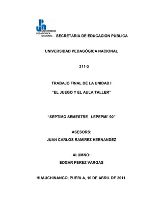 SECRETARÍA DE EDUCACION PÚBLICA<br />UNIVERSIDAD PEDAGÓGICA NACIONAL<br />211-3<br />TRABAJO FINAL DE LA UNIDAD I <br />“EL JUEGO Y EL AULA TALLER”<br />“SEPTIMO SEMESTRE   LEPEPMI’ 90”<br />ASESORS:<br />JUAN CARLOS RAMIREZ HERNANDEZ<br />ALUMNO:<br />EDGAR PEREZ VARGAS<br />HUAUCHINANGO, PUEBLA, 16 DE ABRIL DE 2011.<br />EL JUEGO<br /> El juego es una  actividad que el ser humano realiza por naturaleza, y que durante el transcurso de su vida realiza permanentemente. Algunas veces de manera inconsciente, éste realiza juegos con diferentes materiales y objetos que se encuentran en su entorno, y de esta manera logra conocer diferentes formas de actuar en diversas situaciones y contextos. <br />Para la mayoría de los individuos, inclusive en algunas ocasiones el propio docente, el juego es una actividad más exclusiva de los niños, y fuera del contexto escolar, un gran porcentaje recae en argumentos tales como: “a la escuela se viene a estudiar y no a jugar”, utilizando este tipo de pensamientos en el aula, omitiendo de esta manera la inclusión del juego en actividades de aprendizaje.<br />Desde este punto de vista partiré para desarrollar lo que más adelante denomino: ¿Quieres jugar?, ¡inténtalo!, este proyecto tiene como finalidad adecuar los contenidos académicos de nuestro Programa de estudios 2009 a actividades propias del juego y del aula taller, haciendo referencia a Janet Mayles R. y Susana Pasel, respectivamente.<br />Esta estrategia parte de la primicia de “buscar un juego para cada problema” o lo que estaría dicho en palabras propias: “jugar a aprender matemáticas”<br />De acuerdo a lo que menciona Janet Mayles, el juego colabora a hacer uso alternativo de los conocimientos, de esta manera la estrategia que se propone es, comenzar a darle otro enfoque a la aplicación de las matemáticas en educación primaria, partiendo desde la idea que el docente “no enseña a resolver problemas, sino contribuye al desarrollo de estrategias” acordes a cada uno de los problemas presentados para los alumnos.<br />Esto nos remite a que como docentes debemos de “organizar” los conocimientos que ya tienen los alumnos, con lo “nuevo” que se pretende “desarrollen”.<br />Los alumnos llegan al salón de clases, con conocimientos que ya poseen, referentes a la resolución de diversos problemas, enfocándonos a nuestra temática, “problemas de índole matemático” para cada problema encuentran una posible solución, la finalidad del uso de estrategias como el juego y el aula taller, corresponde a fortalecer este tipo de conocimientos, que Piaget, denomina como “informales”.<br />Aunque suene repetitivo, el objetivo central del desarrollo del pensamiento matemático, también dependerá de la adecuación de los contenidos pedagógicos al contexto de alumno, para esto una estrategia fundamental es de acuerdo con lo que menciona  Susana Pasel, es su texto “El rol del docente y el rol del alumno en el aula taller” ya que de esta manera se contribuye a “experimentar y socializar” maneras de resolución de un mismo problema en un conjunto y un contexto diferente al que está acostumbrado, ya que “posibilita correcciones y enriquecimientos enseñanza-aprendizaje, alumno-docente”.<br />A manera de conclusión rescato la importancia que tiene el uso del juego y el aula taller dentro de aula, en el proceso de enseñanza aprendizaje.<br />Recordemos que nuestra función principal como docente no es “enseñar”, sino ser los que facilitemos estos aprendizajes, “no se enseñan matemáticas, se desarrollan estrategias para su resolución”.<br />EDGAR PEREZ VARGAS.<br />