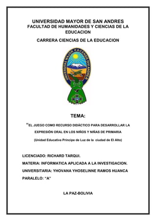 UNIVERSIDAD MAYOR DE SAN ANDRES
FACULTAD DE HUMANIDADES Y CIENCIAS DE LA
EDUCACION
CARRERA CIENCIAS DE LA EDUCACION
TEMA:
“EL JUEGO COMO RECURSO DIDÁCTICO PARA DESARROLLAR LA
EXPRESIÓN ORAL EN LOS NIÑOS Y NIÑAS DE PRIMARIA
(Unidad Educativa Príncipe de Luz de la ciudad de El Alto)
LICENCIADO: RICHARD TARQUI.
MATERIA: INFORMATICA APLICADA A LA INVESTIGACION.
UNIVERSITARIA: YHOVANA YHOSELINNE RAMOS HUANCA
PARALELO: “A”
LA PAZ-BOLIVIA
 