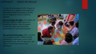 CAPITULO I JUEGO DE REGLAS
A través de este juego el niño integra su
experiencia y se adapta a las exigencias
del medio ambiente (escuela y familia.
Con la integración de sus vivencias
jugando
Que son juegos de reglas.- Los juegos de
este tipo implican reglas, que ya se
encuentran fijadas y que el jugador
tendrá que seguir para participar
ópticamente en este tipo de juegos.
Para que sirve este juego.- Este y muchos
de los juegos ayudan a determinadas
habilidades o destrezas y sirven para
desempeñar una serie de ejercicios que
tiene un rol de tipo educacional,
psicológico.
 