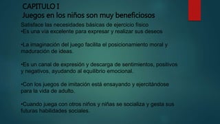 CAPITULO I
Juegos en los niños son muy beneficiosos
Satisface las necesidades básicas de ejercicio físico
•Es una vía excelente para expresar y realizar sus deseos
•La imaginación del juego facilita el posicionamiento moral y
maduración de ideas.
•Es un canal de expresión y descarga de sentimientos, positivos
y negativos, ayudando al equilibrio emocional.
•Con los juegos de imitación está ensayando y ejercitándose
para la vida de adulto.
•Cuando juega con otros niños y niñas se socializa y gesta sus
futuras habilidades sociales.
 