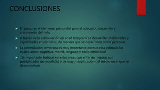 CONCLUSIONES
 El juego es el elemento primordial para el adecuado desarrollo y
crecimiento del niño.
 A través de la estimulación en edad temprana se desarrollan habilidades y
capacidades en los niños, de manera que se desarrollen como personas.
 La estimulación temprana es muy importante porque esta estimula las
cuatro áreas: cognitiva, motriz, lenguaje y socio emocional.
 . Es importante trabajar en estas áreas con el fin de mejorar sus
posibilidades de movilidad y de mayor exploración del medio en el que se
desenvuelven
 
