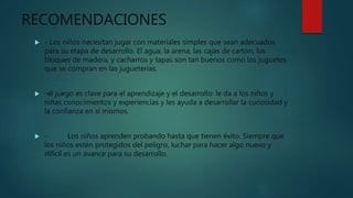 RECOMENDACIONES
 - Los niños necesitan jugar con materiales simples que sean adecuados
para su etapa de desarrollo. El agua, la arena, las cajas de cartón, los
bloques de madera, y cacharros y tapas son tan buenos como los juguetes
que se compran en las jugueterías.
 -el juego es clave para el aprendizaje y el desarrollo: le da a los niños y
niñas conocimientos y experiencias y les ayuda a desarrollar la curiosidad y
la confianza en sí mismos.
 - Los niños aprenden probando hasta que tienen éxito. Siempre que
los niños estén protegidos del peligro, luchar para hacer algo nuevo y
difícil es un avance para su desarrollo.
 