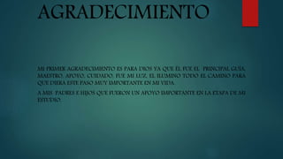 AGRADECIMIENTO
MI PRIMER AGRADECIMIENTO ES PARA DIOS YA QUE ÉL FUE EL PRINCIPAL GUÍA,
MAESTRO, APOYO, CUIDADO, FUE MI LUZ, EL ILUMINO TODO EL CAMINO PARA
QUE DIERA ESTE PASO MUY IMPORTANTE EN MI VIDA.
A MIS PADRES E HIJOS QUE FUERON UN APOYO IMPORTANTE EN LA ETAPA DE MI
ESTUDIO.
 