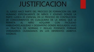 JUSTIFICACION
EL JUEGO HACE PARTE DEL PROCESO DE FORMACION DEL SER
HUMANO ESPECIALMENTE DE NIÑOS Y JOVENES DONDE LA
PARTE LUDICA ES ESENCIAL EN LE PROCESO DE CONTRUCCION
DE CONOCIMIENTOS EN CUALQUIERA DE LA AREAS; QUE LE
PERMITA AL NIÑO ADQUIRIR CON FACILIDAD
HABILIDADES,AGILIDAD Y DESEMPEÑO DONDE REGULADOS VAJO
LA PRACTICA DE NORMAS Y REGLAS PODEMOS FORMAR
VERDADEROS CIUDADANOS EN LOS DIFERENTES AMBITOS
SOCIALES.
 