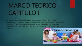 MARCO TEORICO
CAPITULO I
EL JUEGO: UN JUEGO ES UNA ACTIVIDAD QUE SE UTILIZA COMO
DIVERSIÓN Y DISFRUTE PARA SU PARTICIPACIÓN; EN MUCHAS OCASIONES,
INCLUSO COMO HERRAMIENTA EDUCATIVA. TAMBIÉN UN JUEGO ES
CONSIDERADO UN EJERCICIO RECREATIVO SOMETIDO AL CONCURSO DE
REGLAS.
 