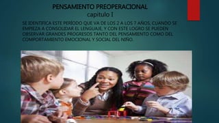 PENSAMIENTO PREOPERACIONAL
capitulo I
SE IDENTIFICA ESTE PERÍODO QUE VA DE LOS 2 A LOS 7 AÑOS, CUANDO SE
EMPIEZA A CONSOLIDAR EL LENGUAJE, Y CON ESTE LOGRO SE PUEDEN
OBSERVAR GRANDES PROGRESOS TANTO DEL PENSAMIENTO COMO DEL
COMPORTAMIENTO EMOCIONAL Y SOCIAL DEL NIÑO.
 