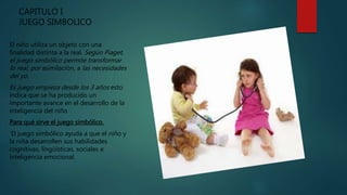 CAPITULO I
JUEGO SIMBOLICO
El niño utiliza un objeto con una
finalidad distinta a la real. Según Piaget,
el juego simbólico permite transformar
lo real, por asimilación, a las necesidades
del yo.
Es juego empieza desde los 3 años esto
indica que se ha producido un
importante avance en el desarrollo de la
inteligencia del niño
Para qué sirve el juego simbólico.
'El juego simbólico ayuda a que el niño y
la niña desarrollen sus habilidades
cognitivas, lingüísticas, sociales e
inteligencia emocional.
 