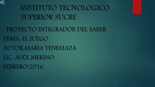 INSTITUTO TECNOLOGICO
SUPERIOR SUCRE
PROYECTO INTEGRADOR DEL SABER
TEMA: EL JUEGO
AUTOR:MARIA TENEMAZA
LIC: ALEX MERINO
FEBRERO/2016
 