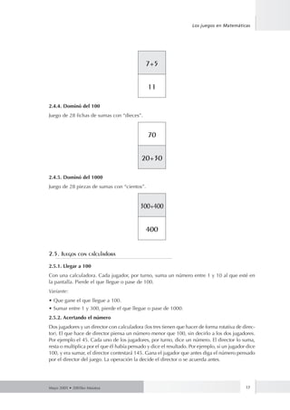 Los juegos en Matemáticas 
7+5 
11 
2.4.4. Dominó del 100 
Juego de 28 fichas de sumas con “dieces”. 
70 
20+30 
2.4.5. Dominó del 1000 
Juego de 28 piezas de sumas con “cientos”. 
300+400 
400 
2.5. Juegos con calculadora 
2.5.1. Llegar a 100 
Con una calculadora. Cada jugador, por turno, suma un número entre 1 y 10 al que esté en 
la pantalla. Pierde el que llegue o pase de 100. 
Variante: 
• Que gane el que llegue a 100. 
• Sumar entre 1 y 300, pierde el que llegue o pase de 1000. 
2.5.2. Acertando el número 
Dos jugadores y un director con calculadora (los tres tienen que hacer de forma rotativa de direc-tor). 
El que hace de director piensa un número menor que 100, sin decirlo a los dos jugadores. 
Por ejemplo el 45. Cada uno de los jugadores, por turno, dice un número. El director lo suma, 
resta o multiplica por el que él había pensado y dice el resultado. Por ejemplo, si un jugador dice 
100, y era sumar, el director contestará 145. Gana el jugador que antes diga el número pensado 
por el director del juego. La operación la decide el director o se acuerda antes. 
Mayo 2005 • 2005ko Maiatza 17 
 
