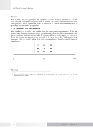 José Ramón Gregorio Guirles 
Variantes: 
Con la misma mecánica, pero para dos jugadores, cada uno de los cuales tiene una calcula-dora 
(por ejemplo). Gana el jugador que acierta el número de su contrincante en menos turnos. Se 
puede jugar con números más grandes. 
2.5.3. Tres en raya en la recta numérica 
Dos jugadores. En su turno, cada jugador elige dos ó más números cualesquiera de los que 
aparecen en el cuadro. Los suma o resta y representa el número en la recta numérica (cada 
jugador utilizará un color determinado). El objetivo del juego es conseguir tres marcas en 
línea, sin ninguna de las marcas del compañero de juego en medio. Si el número fuese 
superior a 100, eso significa salirse de la línea y perder el turno. También se puede jugar sin 
calculadora. 
18 
y escribe un número. Un jugador dice un número y el otro le contesta la multiplicación 
SIGMA Nº 26 • SIGMA 26 zk. 
10 20 30 
40 50 60 
70 80 90 
0 50 100 
NOTAS 
(1) Nos han servido de mucho las adaptaciones de juegos de Kamii realizados por el seminario de juegos del CPR de Menorca, 
asesorado por Carlos Gallego. 

