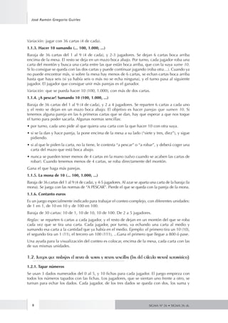 José Ramón Gregorio Guirles 
Variación: jugar con 36 cartas (4 de cada). 
1.1.3. Hacer 10 sumando (... 100, 1.000, ...) 
Baraja de 36 cartas del 1 al 9 (4 de cada), y 2-3 jugadores. Se dejan 6 cartas boca arriba 
encima de la mesa. El resto se deja en un mazo boca abajo. Por turno, cada jugador roba una 
carta del montón y busca una carta entre las que están boca arriba, que con la suya sume 10. 
Si lo consigue se queda con las dos cartas y puede continuar jugando (roba otra…). Cuando ya 
no puede encontrar más, si sobre la mesa hay menos de 6 cartas, se echan cartas boca arriba 
hasta que haya seis (si ya había seis o más no se echa ninguna), y el turno pasa al siguiente 
jugador. El jugador que consigue unir más parejas es el ganador. 
Variación: que se pueda hacer 10 (100, 1.000), con más de dos cartas. 
1.1.4. ¡A pescar! Sumando 10 (100, 1.000, ...) 
Baraja de 36 cartas del 1 al 9 (4 de cada), y 2 a 4 jugadores. Se reparten 6 cartas a cada uno 
y el resto se dejan en un mazo boca abajo. El objetivo es hacer parejas que sumen 10. Si 
tenemos alguna pareja en las 6 primeras cartas que se dan, hay que esperar a que nos toque 
el turno para poder sacarla. Algunas normas sencillas: 
• por turno, cada uno pide al que quiera una carta con la que hacer 10 con otra suya. 
• si se la dan y hace pareja, la pone encima de la mesa a su lado (“siete y tres, diez”), y sigue 
pidiendo. 
• si al que le piden la carta, no la tiene, le contesta “a pescar” o “a robar”, y deberá coger una 
carta del mazo que está boca abajo. 
• nunca se pueden tener menos de 4 cartas en la mano (salvo cuando se acaben las cartas de 
robar). Cuando tenemos menos de 4 cartas, se roba directamente del montón. 
Gana el que haga más parejas. 
1.1.5. La mona de 10 (... 100, 1.000, ...) 
Baraja de 36 cartas del 1 al 9 (4 de cada), y 4-5 jugadores. Al azar se aparta una carta de la baraja (la 
mona). Se juega con las normas de “A PESCAR”. Pierde el que se queda con la pareja de la mona. 
1.1.6. Contanto euros 
Es un juego especialmente indicado para trabajar el conteo complejo, con diferentes unidades: 
de 1 en 1, de 10 en 10 y de 100 en 100. 
Baraja de 30 cartas: 10 de 1, 10 de 10, 10 de 100. De 2 a 5 jugadores. 
Reglas: se reparten 6 cartas a cada jugador, y el resto de dejan en un montón del que se roba 
cada vez que se tira una carta. Cada jugador, por turno, va echando una carta al medio y 
sumando esa carta a la cantidad que ya había en el medio. Ejemplo: el primero tira un 10 (10), 
el segundo tira un 1 (11), el tercero un 100 (111), ...Gana el primero que llegue a 800 ó pase. 
Una ayuda para la visualización del conteo es colocar, encima de la mesa, cada carta con las 
de sus mismas unidades. 
1.2. Juegos que trabajan el resto de sumas y restas sencillas (las del cálculo mental automático) 
1.2.1. Tapar números 
Se usan 3 dados numerados del 0 al 5, y 10 fichas para cada jugador. El juego empieza con 
todos los números tapados con las fichas. Los jugadores, que se sientan uno frente a otro, se 
turnan para echar los dados. Cada jugador, de los tres dados se queda con dos, los suma y 
8 
SIGMA Nº 26 • SIGMA 26 zk. 
 
