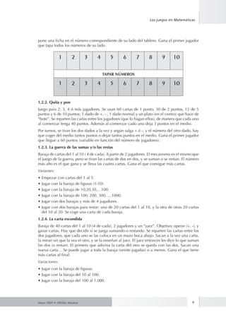 Los juegos en Matemáticas 
pone una ficha en el número correspondiente de su lado del tablero. Gana el primer jugador 
que tapa todos los números de su lado. 
1 2 3 4 5 6 7 8 9 10 
TAPAR NÚMEROS 
1 2 3 4 5 6 7 8 9 10 
1.2.2. Quita y pon 
Juego para 2, 3, 4 ó más jugadores. Se usan 60 cartas de 1 punto, 30 de 2 puntos, 12 de 5 
puntos y 6 de 10 puntos; 1 dado de +, - , 1 dado normal y un plato (en el centro) que hace de 
“bote”. Se reparten las cartas entre los jugadores (que lo hagan ellos), de manera que cada uno 
al comenzar tenga 40 puntos. Además al comenzar cado uno deja 3 puntos en el medio. 
Por turnos, se tiran los dos dados a la vez y según salga + ó -, y el número del otro dado, hay 
que coger del medio tantos puntos o dejar tantos puntos en el medio. Gana el primer jugador 
que llegue a 60 puntos (variable en función del número de jugadores). 
1.2.3. La guerra de las sumas y/o las restas 
Baraja de cartas del 1 al 10 ( 4 de cada). A partir de 2 jugadores. El mecanismo es el mismo que 
el juego de la guerra, pero se tiran las cartas de dos en dos, y se suman o se restan. El número 
más alto es el que gana y se lleva las cuatro cartas. Gana el que consigue más cartas. 
Variantes: 
• Empezar con cartas del 1 al 5. 
• Jugar con la baraja de figuras (1-10). 
• Jugar con la baraja de 10,20,30,…100. 
• Jugar con la baraja de 100, 200, 300, …1000. 
• Jugar con dos barajas y más de 4 jugadores. 
• Jugar con dos barajas para restar: una de 20 cartas del 1 al 10, y la otra de otras 20 cartas 
del 10 al 20. Se coge una carta de cada baraja. 
1.2.4. La carta escondida 
Baraja de 40 cartas del 1 al 10 (4 de cada), 2 jugadores y un “juez”. Objetivo: operar (+, -), y 
ganar cartas. Hay que decidir si se juega sumando o restando. Se reparten las cartas entre los 
dos jugadores, que cada uno se las coloca en un mazo boca abajo. Sacan a la vez una carta, 
la miran sin que la vea el otro, y se la enseñan al juez. El juez entonces les dice lo que suman 
las dos (o restan). El primero que adivina la carta del otro se queda con las dos. Sacan una 
nueva carta… Se puede jugar a toda la baraja (veinte jugadas) o a menos. Gana el que tiene 
más cartas al final. 
Variaciones: 
• Jugar con la baraja de figuras. 
• Jugar con la baraja del 10 al 100. 
• Jugar con la baraja del 100 al 1.000. 
Mayo 2005 • 2005ko Maiatza 9 
 