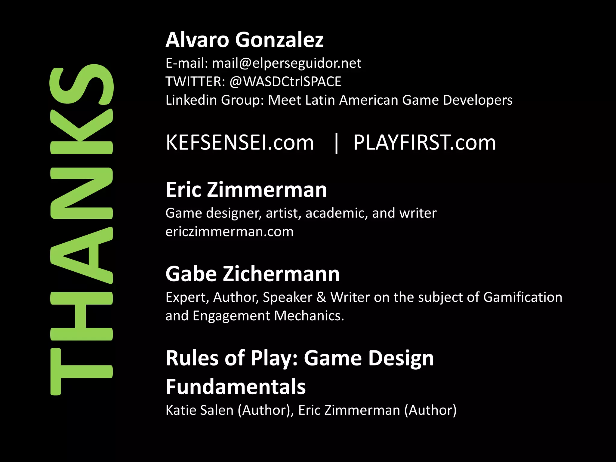 Alvaro GonzalezE-mail: mail@elperseguidor.netTWITTER: @WASDCtrlSPACELinkedin Group: Meet Latin American Game Developers KEFSENSEI.com | PLAYFIRST.comEric Zimmerman Game designer, artist, academic, and writerericzimmerman.comGabe ZichermannExpert, Author, Speaker & Writer on the subject of Gamification and Engagement Mechanics.Rules of Play: Game Design FundamentalsKatie Salen (Author), Eric Zimmerman (Author) THANKS
