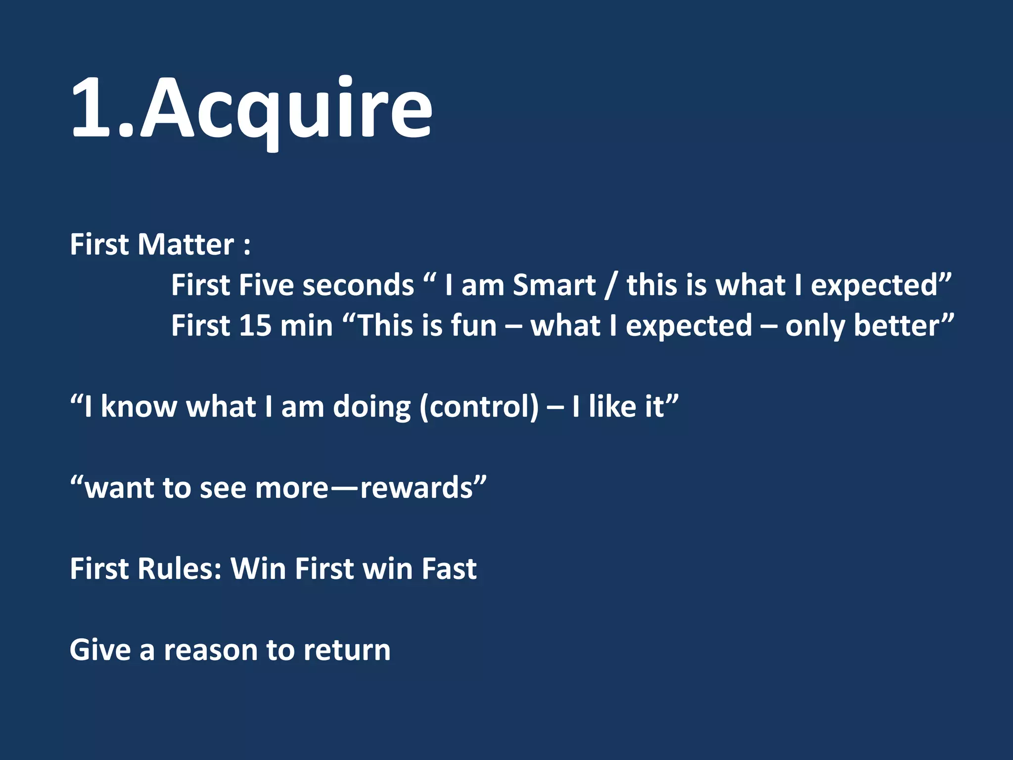 1.AcquireFirst Matter : First Five seconds “ I am Smart / this is what I expected” First 15 min “This is fun – what I expected – only better”“I know what I am doing (control) – I like it”“want to see more—rewards”First Rules: Win First win FastGive a reason to return