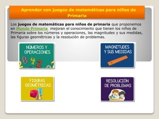 Aprender con juegos de matemáticas para niños de
Primaria
Los juegos de matemáticas para niños de primaria que proponemos
en Mundo Primaria mejoran el conocimiento que tienen los niños de
Primaria sobre los números y operaciones, las magnitudes y sus medidas,
las figuras geométricas y la resolución de problemas.
 