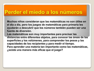 Perder el miedo a los números
Muchos niños consideran que las matemáticas no son útiles en
el día a día, pero los juegos de matemáticas para primaria les
ayudarán a descubrir que los números también pueden ser una
fuente de diversión.
Las matemáticas son muy importantes para precisar las
distancias entre diferentes objetos, para conocer las áreas de las
superficies y los volúmenes, para comprender los pesos y las
capacidades de los recipientes y para medir el tiempo.
Para aprender una materia tan importante como las matemáticas,
¿existe una manera más eficaz que el juego?
 