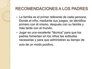 RECOMENDACIONES A LOS PADRES
   La familia es el primer referente de cada persona.
    Donde el niño, mediante sus juegos, se identifica
    primero con él mismo, después con su familia y
    más tarde con el mundo.
   Jugar es una excelente "técnica" para que los
    padres fomenten en los niños las actitudes
    necesarias y para que administren su tiempo de
    ocio de un modo positivo.
 