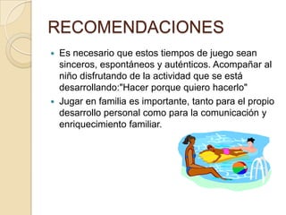 RECOMENDACIONES
   Es necesario que estos tiempos de juego sean
    sinceros, espontáneos y auténticos. Acompañar al
    niño disfrutando de la actividad que se está
    desarrollando:"Hacer porque quiero hacerlo"
   Jugar en familia es importante, tanto para el propio
    desarrollo personal como para la comunicación y
    enriquecimiento familiar.
 