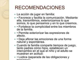 RECOMENDACIONES
   La acción de jugar en familia:
   • Favorece y facilita la comunicación. Mediante
    ella, transmitimos, exteriorizamos lo que
    somos, lo que pensamos y en lo que creemos.
   • Fortalece la complicidad entre los miembros
    de la familia.
   • Permite exteriorizar las expresiones de
    afecto.
   • Deja aflorar las emociones de una forma
    natural y espontánea.
   Cuando la familia comparte tiempos de juego,
    tanto padres cómo hijos, establecen un
    intercambio en el que el niño y el adulto se
    muestran en actitud:
   • Lúdica (separada de las obligaciones y
 