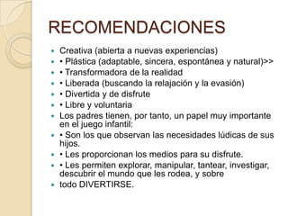 RECOMENDACIONES
   Creativa (abierta a nuevas experiencias)
   • Plástica (adaptable, sincera, espontánea y natural)>>
   • Transformadora de la realidad
   • Liberada (buscando la relajación y la evasión)
   • Divertida y de disfrute
   • Libre y voluntaria
   Los padres tienen, por tanto, un papel muy importante
    en el juego infantil:
   • Son los que observan las necesidades lúdicas de sus
    hijos.
   • Les proporcionan los medios para su disfrute.
   • Les permiten explorar, manipular, tantear, investigar,
    descubrir el mundo que les rodea, y sobre
   todo DIVERTIRSE.
 