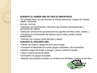   DURANTE EL PRIMER AÑO DE VIDA ES IMPORTANTE
   • El contacto físico, ya que favorece el vínculo emocional. Juegos de miradas,
    regazo, canciones
   de cuna, caricias...
   • Estimular sus movimientos y favorecer las primeras manipulaciones y
    prensiones de objetos.
   • Descubrir sensaciones que producen los juguetes (sonidos, tacto, colores...)
   • Favorecer el conocimiento del espacio que le rodea, probar nuevas
    experiencias.
   • Disfrutar con el agua (rutina del baño y playa)
   DURANTE EL SEGUNDO AÑO
   • Valorar sus logros y alegrarse de lo que consiga.
   • Favorecer el desarrollo de nuevos juegos corporales y de movimiento.
   • Realizar juegos de arrojar y recoger. Lanzar y retener la pelota.
   • Hacer construcciones de apilar.
   • Acompañar en juegos musicales.
   • Realizar excursiones al campo, en contacto con animales y juegos al aire libre.
 
