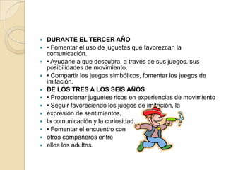    DURANTE EL TERCER AÑO
   • Fomentar el uso de juguetes que favorezcan la
    comunicación.
   • Ayudarle a que descubra, a través de sus juegos, sus
    posibilidades de movimiento.
   • Compartir los juegos simbólicos, fomentar los juegos de
    imitación.
   DE LOS TRES A LOS SEIS AÑOS
   • Proporcionar juguetes ricos en experiencias de movimiento
   • Seguir favoreciendo los juegos de imitación, la
   expresión de sentimientos,
   la comunicación y la curiosidad.
   • Fomentar el encuentro con
   otros compañeros entre
   ellos los adultos.
 