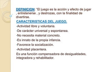 DEFINICION: “El juego es la acción y efecto de jugar
, entretenerse , y destrozas, con la finalidad de
divertirse.
CARACTERISTICAS DEL JUEGO.
•Actividad libre y voluntaria.
•De carácter universal y espontanea.
•No necesita material concreto.
•Es innato de la propia infancia.
•Favorece la socialización.
•Actividad placentera.
Es una función compensadora de desigualdades,
integradora y rehabilitador.
 