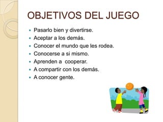 OBJETIVOS DEL JUEGO
   Pasarlo bien y divertirse.
   Aceptar a los demás.
   Conocer el mundo que les rodea.
   Conocerse a si mismo.
   Aprenden a cooperar.
   A compartir con los demás.
   A conocer gente.
 