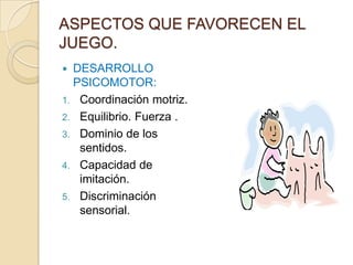 ASPECTOS QUE FAVORECEN EL
JUEGO.
 DESARROLLO
  PSICOMOTOR:
1. Coordinación motriz.
2. Equilibrio. Fuerza .
3. Dominio de los
   sentidos.
4. Capacidad de
   imitación.
5. Discriminación
   sensorial.
 