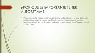 ¿POR QUE ES IMPORTANTE TENER
AUTOESTIMA?
 Porque cuando nos conocemos es decir cundo sabemos lo que podemos
realizar con mayor o menor facilidad, cuando nos reconocemos con
nuestros defectos y cualidades podemos aceptar a las demás personas tal
y como son.
 