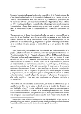 194
bien con los detentadores del poder, aún a sacrificio de la Justicia misma. La
Corte Constitucional debe ser la instancia de la Democracia y sobre todo de la
Justicia. La ética también debe estar detrás de la jurisprudencia, y es quizás por
tal factor que la Corte Constitucional Colombiana del período de 1992 a febrero
de 2001 resulta generalmente engrandecida, si la comparamos con la tendencia
involucionista y, hasta decepcionante, que se aprecia en la actual y que poco a
poco se va decantando por un conservadurismo y una rigidez pastosa en sus
fallos.
Una cosa es que la Corte Constitucional deba ser cauta y responsable en la
asunción de sus funciones naturales y otra diferente es que se auto limite por
temor a provocar las iras y las reacciones de los poderes constituidos, de los
políticos o de los empresarios, y, en general, de quienes ostentan poder material
en la sociedad; otra cosa es que se torne elitista y en un apéndice del poder
mismo.
La tarea creativa del juez constitucional fue delineada por el discernimiento de la
propia Corte Constitucional Colombiana, como por ejemplo en la Sentencia de
Constitucionalidad 083 de 1995, en la aclaración delVoto del Magistrado Eduardo
Cifuentes Muñoz, quien consideraba “(…) importante reconocer la tarea
creativa del juez en el proceso de aplicación del derecho, lo que debe llevar
como corolario el desarrollo de una teoría de su responsabilidad política,
de conformidad con parámetros normativos y deontológico, de forma que
sea posible controlar sus fallos. En este sentido, lo sostenido en la sentencia
respecto a la necesidad de que el juez justifique su decisión en principios
éticos o políticos, con el propósito de que el fallo resulte siempre razonable
y proporcionado, es una exigencia que no cabe predicar solo en el ámbito
extrasistemático -cuando el juez ha agotado ya el arsenal de argumentos
del orden positivo- sino que rige igualmente en el plano sistémico o
intrapositivo”.
Perspectiva ésta jurídicamente revolucionaria, en la que se sobrentiende que la
realidad social debe ser la fuente en donde abreve el creador del derecho, sea
este legislador o juez17
. Lo que conlleva de contera a que se tenga que operar
una notoria variación en cuanto a la metodología del derecho a la que
tradicionalmente se recurre, obligándola a que no pueda prescindir de un análisis
más apropiado y cuidadoso de los datos sociales en lo relativo a las fuentes del
17
Para un clásico como Alf Ross resultaba evidente que el Poder Judicial, incluso, precedía al
Legislador mismo, en el sentido en que era el primero que sentía la necesidad de vincular jurídicamente
la realidad social, formando su juicio de acuerdo con las reglas de la costumbre.
Luis Ociel Castaño
 