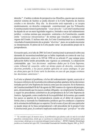 195
derecho 18
. Cambio evidente de perspectiva ius filosófica, puesto que en nuestro
anterior sistema de fuentes se podía discutir si la Corte Suprema de Justicia
creaba o no derecho. Hoy día la discusión está superada y se acepta
modernamente, en derecho comparado constitucional, que los Tribunales
Constitucionales tienen la potestad de “crear derecho”. La Corte Constitucional
ha dejado de ser un mero legislador negativo, limitado a sacar del ordenamiento
jurídico a ciertas normas que encuentra contrarias a la Constitución, cuando
emite “sentencias interpretativas” de normas que vinculan a cualquier otro
órgano del Estado. E incluso más aún, la Corte Constitucional no se encuentra
vinculada al mantenimiento de su propia “doctrina”, pues, no se pude encorsetar
su interpretación. El pleno de la Corte puede variar un precedente propio de la
jurisprudencia.
En nuestro país, en el año de 2001 la Corte Constitucional se pronunció sobre una
demanda de inconstitucionalidad que se había impetrado en contra de una Ley
preconstitucional, como es la 169 de 1896 en su artículo 4º, que aunque poca
aplicación había tenido presentaba una vigencia ya centenaria. La disposición
contemplaba que “tres decisiones uniformes dadas por la Corte Suprema,
como tribunal de casación, sobre un mismo punto de derecho, constituyen
doctrina probable, y los jueces podrán aplicarla en casos análogos, lo que
no obsta para que la Corte varíe la doctrina en caso de que juzgue erróneas
las decisiones anteriores”.
La Corte se planteó el problema, a la luz del ordenamiento vigente, acerca de si
los jueces inferiores de la jurisdicción ordinaria podían apartarse de las decisiones
tomadas por la Corte Suprema de Justicia como juez de casación. En la Sentencia
de Constitucionalidad 836 de 9 de agosto de 2001 mantuvo la vigencia del precepto,
pero, dictaminando que los jueces estaban obligados -no simplemente facultados-
a seguir los precedentes constitutivos de jurisprudencia de la Corte Suprema de
Justicia.Agregando, como condición de la exequibilidad de la norma, que cuando
los jueces se aparten de la jurisprudencia estarán en el deber de exponer en
forma clara y razonada los fundamentos jurídicos que los conducen a separarse
de la orientación definida por su superior. En tal evento el juez del caso particular
se puede alejar de la línea jurisprudencial o del precedente de la propia Corte
Constitucional, pues, lo contrario implicaría nada menos que “petrificar” no sólo
18
“Se considera aquí, de manera nueva, la problemática que plantea cada vez más la sociedad
pluralista contemporánea, desde que se cuestiona la competencia exclusiva del legislador para
crearnormasydesdequeseesconscientedelpapelcreativodeljuez”. -PETEV,Valentín. Metodología
jurídica en el umbral del siglo XXI, Universidad Externado de Colombia, Bogotá, 2001, p. 26-27.
EL JUEZ CONSTITUCIONAL Y EL LLAMADO NUEVO DERECHO
 