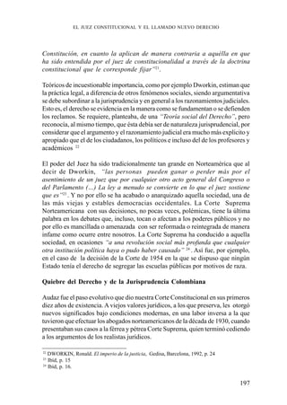 197
Constitución, en cuanto la aplican de manera contraria a aquélla en que
ha sido entendida por el juez de constitucionalidad a través de la doctrina
constitucional que le corresponde fijar”21
.
Teóricos de incuestionable importancia, como por ejemplo Dworkin, estiman que
la práctica legal, a diferencia de otros fenómenos sociales, siendo argumentativa
se debe subordinar a la jurisprudencia y en general a los razonamientos judiciales.
Esto es, el derecho se evidencia en la manera como se fundamentan o se defienden
los reclamos. Se requiere, planteaba, de una “Teoría social del Derecho”, pero
reconocía, al mismo tiempo, que ésta debía ser de naturaleza jurisprudencial, por
considerar que el argumento y el razonamiento judicial era mucho más explicito y
apropiado que el de los ciudadanos, los políticos e incluso del de los profesores y
académicos 22
El poder del Juez ha sido tradicionalmente tan grande en Norteamérica que al
decir de Dworkin, “las personas pueden ganar o perder más por el
asentimiento de un juez que por cualquier otro acto general del Congreso o
del Parlamento (…) La ley a menudo se convierte en lo que el juez sostiene
que es”23
. Y no por ello se ha acabado o anarquizado aquella sociedad, una de
las más viejas y estables democracias occidentales. La Corte Suprema
Norteamericana con sus decisiones, no pocas veces, polémicas, tiene la última
palabra en los debates que, incluso, tocan o afectan a los poderes públicos y no
por ello es mancillada o amenazada con ser reformada o reintegrada de manera
infame como ocurre entre nosotros. La Corte Suprema ha conducido a aquella
sociedad, en ocasiones “a una revolución social más profunda que cualquier
otra institución política haya o pudo haber causado” 24
. Así fue, por ejemplo,
en el caso de la decisión de la Corte de 1954 en la que se dispuso que ningún
Estado tenía el derecho de segregar las escuelas públicas por motivos de raza.
Quiebre del Derecho y de la Jurisprudencia Colombiana
Audaz fue el paso evolutivo que dio nuestra Corte Constitucional en sus primeros
diez años de existencia. A viejos valores jurídicos, a los que preserva, les otorgó
nuevos significados bajo condiciones modernas, en una labor inversa a la que
tuvieron que efectuar los abogados norteamericanos de la década de 1930, cuando
presentaban sus casos a la férrea y pétrea Corte Suprema, quien terminó cediendo
a los argumentos de los realistas jurídicos.
22
DWORKIN, Ronald. El imperio de la justicia, Gedisa, Barcelona, 1992, p. 24
23
Ibíd, p. 15
24
Ibíd, p. 16.
EL JUEZ CONSTITUCIONAL Y EL LLAMADO NUEVO DERECHO
 