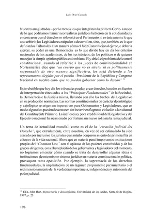 198
Nuestros magistrados –por lo menos los que integraron la primera Corte- a modo
de lo que podríamos llamar neorrealistas jurídicos bebieron en la cotidianidad y
encontraron que el derecho no sólo está en el Parlamento ni es únicamente lo que
a su arbitrio los Legisladores estipulen o desarrollen, sino, que, también, es lo que
definan los Tribunales. Esta manera cómo el Juez Constitucional ejerce, o debería
ejercer, su poder en una Democracia es lo que divide hoy en día los criterios
nacionales de los académicos, de los ius teóricos, de los políticos o de quienes
manejan la simple opinión pública colombiana. Ely ubicó el problema del control
constitucional, cuando al referirse a los jueces de constitucionalidad en
Norteamérica dice que “un cuerpo que no es electo, ni es políticamente
responsable de otra manera significativa, les está diciendo a los
representantes elegidos por el pueblo –Presidente de la República y Congreso
Nacional en nuestro caso- que no pueden gobernar como lo desean” 25
Es irrebatible que hoy día los tribunales puedan crear derecho, basados en fuentes
de interpretación vinculadas a los “Principios Fundamentales” de la Sociedad,
la Democracia o la Justicia misma, llenando con ello los baches del Legislativo
en su producción normativa. Las normas constitucionales de carácter deontológico
y axiológico se erigen en imperativos para Gobernantes y Legisladores, que en
modo alguno los pueden desconocer, sin incurrir en flagrante violación a la voluntad
del Constituyente Primario. La ineficacia y poca credibilidad del Legislativo y del
Ejecutivo nacional ha ocasionado por fortuna un nuevo rol para la rama judicial.
Un tema de actualidad mundial, como es el de la “creación judicial del
Derecho”, que extrañamente, entre nosotros, en vez de ser estimulado ha sido
atacado por inclusive los juristas que antaño ocuparon asiento de primera fila en
el teatro de la vida nacional.Ahora que en materia penal importamos instituciones
propias del “Common Law” con el aplauso de los poderes constituidos y de los
grupos dirigentes, con el beneplácito de los gobernantes y legisladores del momento,
no logramos entender cómo cuando se trata de desarrollar algunas ideas o
instituciones de este mismo sistema jurídico en materia constitucional o política,
provoquen tanta oposición. Por ejemplo, la supremacía de los derechos
fundamentales, la implantación de un régimen propiamente parlamentario o el
redimensionamiento de la verdadera importancia, independencia y autonomía del
poder judicial.
25
ELY, John Hart. Democracia y desconfianza, Universidad de los Andes, Santa fe de Bogotá,
1997, p. 23
Luis Ociel Castaño
 