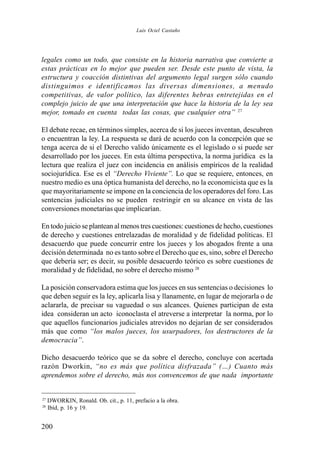 200
legales como un todo, que consiste en la historia narrativa que convierte a
estas prácticas en lo mejor que pueden ser. Desde este punto de vista, la
estructura y coacción distintivas del argumento legal surgen sólo cuando
distinguimos e identificamos las diversas dimensiones, a menudo
competitivas, de valor político, las diferentes hebras entretejidas en el
complejo juicio de que una interpretación que hace la historia de la ley sea
mejor, tomado en cuenta todas las cosas, que cualquier otra” 27
El debate recae, en términos simples, acerca de si los jueces inventan, descubren
o encuentran la ley. La respuesta se dará de acuerdo con la concepción que se
tenga acerca de si el Derecho valido únicamente es el legislado o si puede ser
desarrollado por los jueces. En esta última perspectiva, la norma jurídica es la
lectura que realiza el juez con incidencia en análisis empíricos de la realidad
sociojurídica. Ese es el “Derecho Viviente”. Lo que se requiere, entonces, en
nuestro medio es una óptica humanista del derecho, no la economicista que es la
que mayoritariamente se impone en la conciencia de los operadores del foro. Las
sentencias judiciales no se pueden restringir en su alcance en vista de las
conversiones monetarias que implicarían.
En todo juicio se plantean al menos tres cuestiones: cuestiones de hecho, cuestiones
de derecho y cuestiones entrelazadas de moralidad y de fidelidad políticas. El
desacuerdo que puede concurrir entre los jueces y los abogados frente a una
decisión determinada no es tanto sobre el Derecho que es, sino, sobre el Derecho
que debería ser; es decir, su posible desacuerdo teórico es sobre cuestiones de
moralidad y de fidelidad, no sobre el derecho mismo 28
La posición conservadora estima que los jueces en sus sentencias o decisiones lo
que deben seguir es la ley, aplicarla lisa y llanamente, en lugar de mejorarla o de
aclararla, de precisar su vaguedad o sus alcances. Quienes participan de esta
idea consideran un acto iconoclasta el atreverse a interpretar la norma, por lo
que aquellos funcionarios judiciales atrevidos no dejarían de ser considerados
más que como “los malos jueces, los usurpadores, los destructores de la
democracia”.
Dicho desacuerdo teórico que se da sobre el derecho, concluye con acertada
razón Dworkin, “no es más que política disfrazada” (…) Cuanto más
aprendemos sobre el derecho, más nos convencemos de que nada importante
27
DWORKIN, Ronald. Ob. cit., p. 11, prefacio a la obra.
28
Ibíd, p. 16 y 19.
Luis Ociel Castaño
 