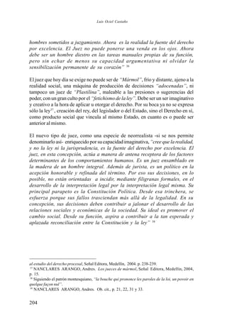 204
hombres sometidos a juzgamiento. Ahora es la realidad la fuente del derecho
por excelencia. El Juez no puede ponerse una venda en los ojos. Ahora
debe ser un hombre diestro en las tareas manuales propias de su función,
pero sin echar de menos su capacidad argumentativa ni olvidar la
sensibilización permanente de su corazón” 36
El juez que hoy día se exige no puede ser de “Mármol”, frío y distante, ajeno a la
realidad social, una máquina de producción de decisiones “adocenadas”, ni
tampoco un juez de “Plastilina”, maleable a las presiones o sugerencias del
poder, con un gran culto por el “fetichismo de la ley”. Debe ser un ser imaginativo
y creativo a la hora de aplicar u otorgar el derecho. Por su boca ya no se expresa
sólo la ley37
, creación del rey, del legislador o del Estado, sino el Derecho en sí,
como producto social que vincula al mismo Estado, en cuanto es o puede ser
anterior al mismo.
El nuevo tipo de juez, como una especie de neorrealista -si se nos permite
denominarlo así- enriquecido por su capacidad imaginativa,“cree que la realidad,
y no la ley ni la jurisprudencia, es la fuente del derecho por excelencia. El
juez, en esta concepción, actúa a manera de antena receptora de los factores
determinantes de los comportamientos humanos. Es un juez ensamblado en
la madera de un hombre integral. Además de jurista, es un político en la
acepción honorable y refinada del término. Por eso sus decisiones, en lo
posible, no están orientadas a incidir, mediante filigranas formales, en el
desarrollo de la interpretación legal por la interpretación legal misma. Su
principal parapeto es la Constitución Política. Desde esa trinchera, se
esfuerza porque sus fallos trasciendan más allá de la legalidad. En su
concepción, sus decisiones deben contribuir a jalonar el desarrollo de las
relaciones sociales y económicas de la sociedad. Su ideal es promover el
cambio social. Desde su función, aspira a contribuir a la tan esperada y
aplazada reconciliación entre la Constitución y la ley” 38
al estudio del derecho procesal, Señal Editora, Medellín, 2004. p. 238-239.
37
NANCLARES ARANGO, Andres. Los jueces de mármol, Señal Editora, Medellín, 2004,
p. 15.
38
Siguiendo el patrón montesquiano, “la bouche qui prononce les paroles de la loi, un povoir en
quelque façon nul”.
39
NANCLARES ARANGO, Andres. Ob. cit., p. 21, 22, 31 y 33.
Luis Ociel Castaño
 