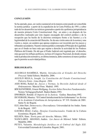 205
CONCLUSIÓN
Se ha operado, pues, un vuelco sustancial en la manera como puede ser concebida
la norma jurídica a partir de la expedición de la Carta Política de 1991 y sobre
todo de los desarrollos ius teóricos generados a partir de a polémica jurisprudencia
de nuestra primera Corte Constitucional. Hay un antes y un después de los
desarrollos realizados por éste órgano encargado del control jurídico y de la
recepción que ha hecho de la doctrina extranjera frente a las fuentes y a la
legitimidad de la creación del Derecho. Se da una visión antes de la norma y una
visión o, mejor, un sendero que apenas empieza a ser recorrido por los jueces y
tribunalessecundarios.NuestrosistemajurídicocontemplaelPrincipiodeLegalidad,
que en el fondo no hace más que sujetar a derecho la actividad de los Poderes
Públicos del Estado. De ahí que el Poder Judicial esté regulado por el derecho,
más que por los influjos políticos, incluso el Congreso Nacional, de donde emana
toda la producción normativa, en última instancia, debe someterse al marco jurídico
que le permite su actividad política.
BIBLIOGRAFÍA
AGUDELO RAMÍREZ, Martín. Introducción al Estudio del Derecho
Procesal. Señal Editora. Medellín. 2004.
AGUILÓ REGLA, Joseph. La Constitución del Estado Constitucional.
Palestra-Temis. Lima-Bogotá. 2004.
ASIS ROIG, Rafael de. Jueces y Normas, la Decisión Judicial desde el
Ordenamiento. Marcial Pons. Madrid. 1995.
BÖCKENFÖRDE, Ernest-Wolfgang. Escritos Sobre Derechos Fundamentales.
Nomos Verlagsgesellschaft. Baden-Baden.1993.
DWORKIN, Ronald. El Imperio de la Justicia. Gedisa. Barcelona.1992.
DUVERGER, Maurice. “El Control Jurisdiccional de los Gobernantes” en Revista
de la Academia Colombiana de Jurisprudencia. Nº 319. Octubre de 2001.
Santa Fe de Bogotá.
ELY, John Hart. Democracia y Desconfianza. Universidad de los Andes. Santa
fe de Bogotá. 1997.
GAVIRIA DÍAZ, Carlos. Herejías Constitucionales. Fondo de la Cultura
Económica. Bogotá. 2002.
KELSEN, Hans. Teoría pura del derecho, México, 1981.
NANCLARES ARANGO, Andres. Los Jueces de Mármol. Señal Editora.
Medellín. 2004.
PETEV, Valentín. Metodología Jurídica en el Umbral del Siglo XXI.
Universidad Externado de Colombia. Bogotá. 2001.
EL JUEZ CONSTITUCIONAL Y EL LLAMADO NUEVO DERECHO
 