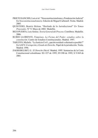 206
PRIETO SANCHIS, Luis et al. “Neoconstitucionalismo y Ponderación Judicial”
En Neoconstitucionalismo(s). Edición de Miguel Carbonell. Trotta. Madrid.
2005.
QUINTERO, Beatriz Helena. “Deslinde de lo Jurisdiccional” En Temas
Procesales. N° 9. Mayo de 2002. Medellín.
RICO PUERTA, LuisAlonso. Teoría General del Proceso. Comlibros. Medellín.
2006.
RUBIO LLORENTE, Francisco. La Forma del Poder: estudios sobre la
constitución. Centro de Estudios Constitucionales. Madrid. 1997.
TARUFFO, Michele. “La Justicia Civil: ¿opción residual o alternativa posible?”
EnAAVV. Corrupción y Estado de Derecho. Papel de la jurisdicción. Trotta.
Madrid. 1996.
ZAGREBELSKY, G. El Derecho Dúctil. Madrid, 1995. Sentencias de la Corte
Constitucional colombiana: SU-327 de 1995; ST-390 de 1995; S T-569 de
2001.
Luis Ociel Castaño
 