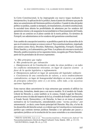 187
la Corte Constitucional, le ha impregnado ese nuevo toque mediante la
interpretación y la aplicación de lo jurídico, hasta el punto de afirmarse que puede
darse un sometimiento del fenómeno político al jurídico. Cuando la idea del poder
político se juridiza, cuando se atempera, sin traumatismos, al control constitucional,
la sociedad tiene abierta las posibilidades de adentrarse por los senderos del
garantismo mismo y de asegurarse la racionalidad en el funcionamiento del Estado,
dentro de un contexto en el pleno sentido de la teoría política. En términos de
Ferrajoli, nos adentraríamos en los senderos del garantismo constitucional.
Este cambio de concepción iusteórica se posibilita a partir de los desarrollos de lo
que en el contexto europeo se conoce como el Neo constitucionalismo, impulsado
por autores como Alexy, Dworkin, Habermas, Zagrebelsky, Ferrajoli, Guastini,
Prieto Sanchis y, en Latinoamérica, por Nino. Los pilares de esta nueva teoría del
Derecho, podría resumirse en los siguientes ítems, recogidos por Prieto Sanchis a
partir de los postulados de diversos exponentes:
“a. Más principios que reglas
b. Más ponderación que subsunción
c. Omnipresencia de la Constitución en todas las áreas jurídicas y en todos
los conflictos mínimamente relevantes, en lugar de espacios exentos a
favor de la opción legislativa o reglamentaria.
d. Omnipotencia judicial en lugar de autonomía del legislador ordinario
e. Coexistencia de una constelación de valores, a veces tendencialmente
contradictorios, en lugar de homogeneidad ideológica en torno a un puñado
de principios coherentes entre sí y en torno, sobre todo, a las sucesivas
opciones legislativas” 3
Estas nuevas ideas carcomieron la vieja estructura que sostenía el edificio ius
positivista, formalista, dando paso a un nuevo modelo. Si el modelo de Estado
Liberal de Derecho o, como también se le conoce, Estado Legal de Derecho,
gravitó en torno a la idea del imperio de la Ley, el modelo de Estado Constitucional
o Estado Social, Democrático y de Derecho, lo hace es en torno al carácter
normativo de la Constitución, entendiéndola como “norma jurídica” por
antonomasia4
; es decir, como fuente principal del Derecho. Hoy día, a la luz de
los desarrollos del derecho actual, es evidente que la Constitución es instrumento
jurídico que contiene normas jurídicas llamadas a ser aplicadas por jueces y
operadores jurídicos en la resolución de los casos sometidos a su conocimiento.
3
PRIETO SANCHIS, Luis et al. “Neoconstitucionalismo y Ponderación Judicial” En
Neoconstitucionalismo(s), Edición de Miguel Carbonell, Trotta. Madrid, 2005, p. 131-132.
4
AGUILÓ REGLA, Joseph. Ob. cit., p. 9-10.
EL JUEZ CONSTITUCIONAL Y EL LLAMADO NUEVO DERECHO
 