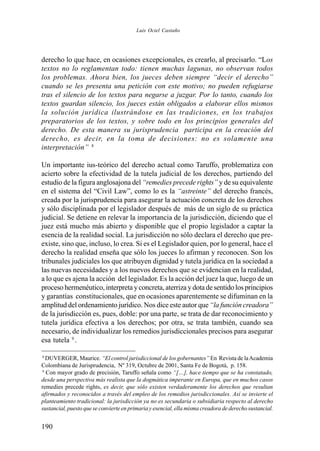 190
derecho lo que hace, en ocasiones excepcionales, es crearlo, al precisarlo. “Los
textos no lo reglamentan todo: tienen muchas lagunas, no observan todos
los problemas. Ahora bien, los jueces deben siempre “decir el derecho”
cuando se les presenta una petición con este motivo; no pueden refugiarse
tras el silencio de los textos para negarse a juzgar. Por lo tanto, cuando los
textos guardan silencio, los jueces están obligados a elaborar ellos mismos
la solución jurídica ilustrándose en las tradiciones, en los trabajos
preparatorios de los textos, y sobre todo en los principios generales del
derecho. De esta manera su jurisprudencia participa en la creación del
derecho, es decir, en la toma de decisiones: no es solamente una
interpretación” 8
Un importante ius-teórico del derecho actual como Taruffo, problematiza con
acierto sobre la efectividad de la tutela judicial de los derechos, partiendo del
estudio de la figura anglosajona del “remedies precede rights” y de su equivalente
en el sistema del “Civil Law”, como lo es la “astreinte” del derecho francés,
creada por la jurisprudencia para asegurar la actuación concreta de los derechos
y sólo disciplinada por el legislador después de más de un siglo de su práctica
judicial. Se detiene en relevar la importancia de la jurisdicción, diciendo que el
juez está mucho más abierto y disponible que el propio legislador a captar la
esencia de la realidad social. La jurisdicción no sólo declara el derecho que pre-
existe, sino que, incluso, lo crea. Si es el Legislador quien, por lo general, hace el
derecho la realidad enseña que sólo los jueces lo afirman y reconocen. Son los
tribunales judiciales los que atribuyen dignidad y tutela jurídica en la sociedad a
las nuevas necesidades y a los nuevos derechos que se evidencian en la realidad,
a lo que es ajena la acción del legislador. Es la acción del juez la que, luego de un
proceso hermenéutico, interpreta y concreta, aterriza y dota de sentido los principios
y garantías constitucionales, que en ocasiones aparentemente se difuminan en la
amplitud del ordenamiento jurídico. Nos dice este autor que“la función creadora”
de la jurisdicción es, pues, doble: por una parte, se trata de dar reconocimiento y
tutela jurídica efectiva a los derechos; por otra, se trata también, cuando sea
necesario, de individualizar los remedios jurisdiccionales precisos para asegurar
esa tutela 9
.
8
DUVERGER, Maurice. “El control jurisdiccional de los gobernantes” En Revista de laAcademia
Colombiana de Jurisprudencia, Nº 319, Octubre de 2001, Santa Fe de Bogotá, p. 158.
9
Con mayor grado de precisión, Taruffo señala como “[…], hace tiempo que se ha constatado,
desde una perspectiva más realista que la dogmática imperante en Europa, que en muchos casos
remedies precede rights, es decir, que sólo existen verdaderamente los derechos que resultan
afirmados y reconocidos a través del empleo de los remedios jurisdiccionales. Así se invierte el
planteamiento tradicional: la jurisdicción ya no es secundaria o subsidiaria respecto al derecho
sustancial, puesto que se convierte en primaria y esencial, ella misma creadora de derecho sustancial.
Luis Ociel Castaño
 