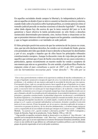 191
En aquellas sociedades donde campea la libertad y la independencia judicial o
aún en aquellas en donde el juez se atreve a asumir su función con ética y entereza,
cuando rinde culto a la justicia sobre la propia política, es común apreciar cómo el
remedio judicial precede en muchas ocasiones al derecho legislado10
. No puede
caber duda alguna hoy día acerca de que la tarea esencial del juez es la de
garantizar y hacer efectiva la tutela jurisdiccional, no sólo frente a derechos
sustanciales determinados previamente, sino, incluso frente a situaciones en las
que se presenten intereses relevantes que toquen con las garantías constitucionales
y que se hagan acreedores a ser tutelados en sede judicial.
El falso principio positivista acerca de que las sentencias de los jueces no crean,
sino, que tan sólo declaran derechos, ha venido a ser revaluado de fondo, gracias
a los postulados atrevidos que desde el nuevo derecho se hacen por los doctrinantes
y por el eco, acogida e impulso que de ellos hacen los principales tribunales
constitucionales europeos. Aunque la discusión viene de vieja data por parte de
aquellos que estiman que el juez de hecho crea derecho en sus casos concretos y
particulares, apenas recientemente en nuestro medio ha venido a aceptarse de
una manera que aún no se generaliza. En este sentido, el profesor Rico Puerta ha
expuesto cómo el juez colombiano a partir de 1887 y de 1971 contaba ya
con las herramientas necesarias para “crear derecho”: “No sólo por su
“Esto se hace particularmente evidente en la experiencia cotidiana de muchos ordenamientos, en
los que el legislador sustancial es incapaz de seguir de cerca la evolución de la sociedad y de sus
problemas, y de satisfacer de una manera adecuada la necesidad de derecho que ésta expresa.
Corresponde al juez, cada vez con más frecuencia, hacer aquello de que el legislador no es capaz,
o sea, atribuir dignidad y tutela jurídica a las nuevas necesidades y a los nuevos derechos. Por otra
parte, es necesario tener en cuenta que la vieja imagen del juez y de su función, si nunca ha sido
aceptable, ciertamente ya no es la que corresponde al papel que el juez desempeña en todo caso en
que es llamado a decidir. La estratificación del ordenamiento, la necesidad de interpretar y concretar
principios y garantías constitucionales, la pluralidad, dispersión, incoherencia y variabilidad de
las fuentes legislativas, y los fenómenos de suplencia judicial a menudo inevitables, hacen así que el
juez tenga que desempeñar una función, en sentido amplio, creadora de derecho, aunque sólo sea
porque es a él a quien corresponde individualizar activamente, formular y justificar la decisión
justa en el caso concreto. El juez ha pasado, así, de ser pasivo y mecánico aplicador de normas, a
convertirse en garante de justicia y de los derechos fundamentales, y al mismo tiempo intérprete
activo y responsable de las necesidades de tutela que emergen en el contexto social”. -TARUFFO,
Michele. “La justicia civil: ¿opción residual o alternativa posible?” En AAVV, Corrupción y
Estado de Derecho, Papel de la jurisdicción, Trotta, Madrid, 1996, p. 140-142.
10
Algo posible en aquellos escenarios donde se desenvuelve a su criterio el “Juez Hércules”, de
acuerdo con la concepción dworkiniana – o del “Buen Juez”, como lo planteara de forma precursora
Magnaud-, pero, que es un raro espécimen en el entorno férreamente formalista colombiano, donde
el juez es una sombra de lo que debiera ser, asfixiado por lo poderes políticos y por los diferentes
grupos de presión organizados al servio del poder económico.
EL JUEZ CONSTITUCIONAL Y EL LLAMADO NUEVO DERECHO
 