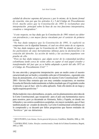 192
calidad de director supremo del proceso y por lo mismo, de la fuente formal
de creación, sino por que los artículos 4 y 5 del Código de Procedimiento
Civil, mucho antes que la Constitución de 1991 le reclamaban una
interpretación principal sobre la base de sus tres funciones interpretativa,
creadora e integradora”.
“A este respecto, no hay duda que la Constitución de 1991 reiteró ese deber
con prevalencia y con mayor fuerza vinculante por el carácter de primera
norma.
“No hay duda tampoco que la Constitución de 1991, le explicitó su
compromiso con la dignidad humana, el cual era obvio antes de su vigencia.
“No hay duda tampoco que la Constitución de 1991 ha dotado al juez y a
los particulares de unas herramientas idóneas para la declaración o la
creación del derecho. La acción de tutela y las acciones populares son
prueba de ello.
“Pero no hay duda tampoco, que algún sector de la comunidad jurídica
colombiana tardó cerca de veinte años en captar el real papel creador y
transformador del juez que ya se había adoptado a partir del año 1975 en
el Código de Procedimiento Civil” 11
En una atrevida y progresista interpretación -para un medio como el nuestro
caracterizado por un burdo y extendido culto por el formalismo-, siguiendo esta
línea de pensamiento, el ex magistrado de nuestra Corte Constitucional -1993-
2001- Gaviria Díaz sostenía que con muy contadas excepciones, en nuestras
Escuelas de Derecho tradicionalmente se había enseñado que el Legislador creaba
el derecho y que al Juez sólo le cabía aplicarlo. Todo ello dentro de un largo y
rígido esquema positivista 12
Dicha tradición vino a derrumbarse, en parte, con los planteamientos atrevidos de
la Corte Constitucional, que recepcionó para el país una hermenéutica nueva
para nosotros, pero ya decantada en Alemania, Italia y España, en donde sus
tribunales y sus centros académicos aceptaban, sin mayor escándalo, que el Juez
también puede ser creador de derecho. La Corte Constitucional colombiana así
lo comprendió y se decantó por fallos progresistas que fueron rotulados de
“heréticos” por sus detractores.
11
RICO PUERTA, Luis Alonso. Teoría general del proceso, Comlibros, Medellín, 2006, p. 148-
149.
12
GAVIRIA DÍAZ, Carlos. Herejías constitucionales, Fondo de la Cultura Económica, Bogotá,
2002, p. XIII.
Luis Ociel Castaño
 